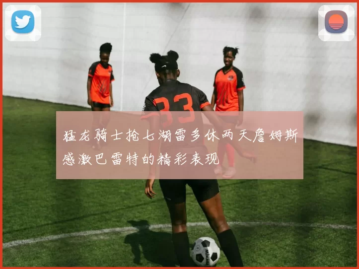 猛龙骑士抢七湖雷多休两天詹姆斯感激巴雷特的精彩表现