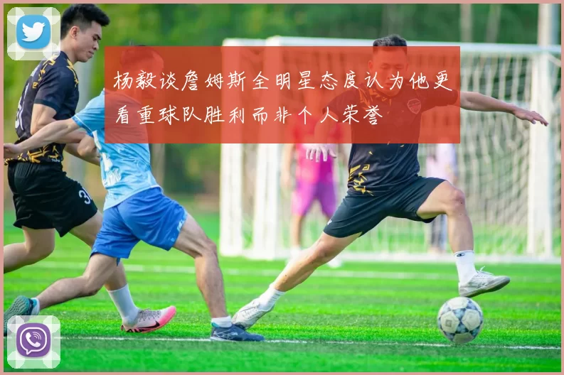 杨毅谈詹姆斯全明星态度认为他更看重球队胜利而非个人荣誉