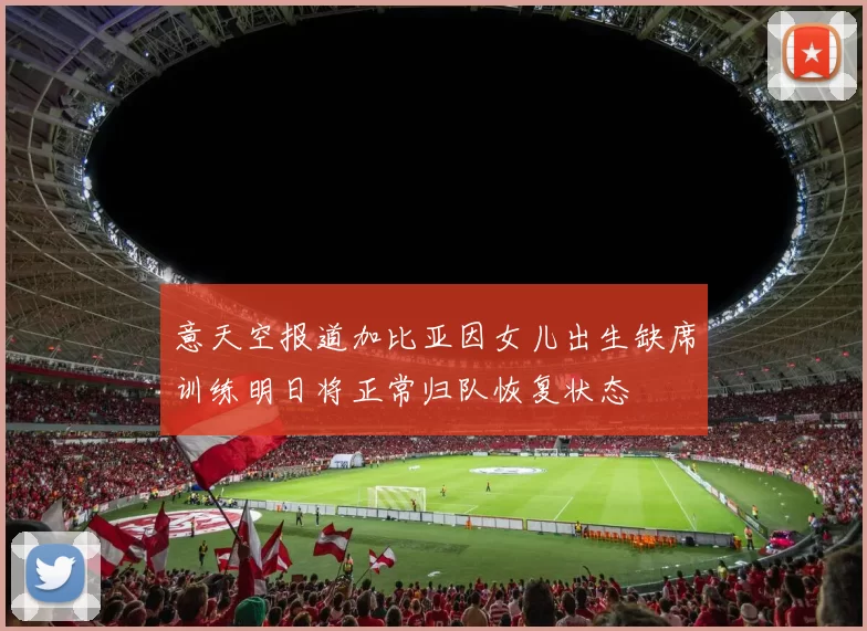 意天空报道加比亚因女儿出生缺席训练明日将正常归队恢复状态