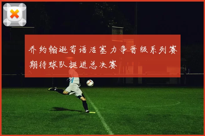 乔约翰逊寄语活塞力争晋级系列赛期待球队挺进总决赛
