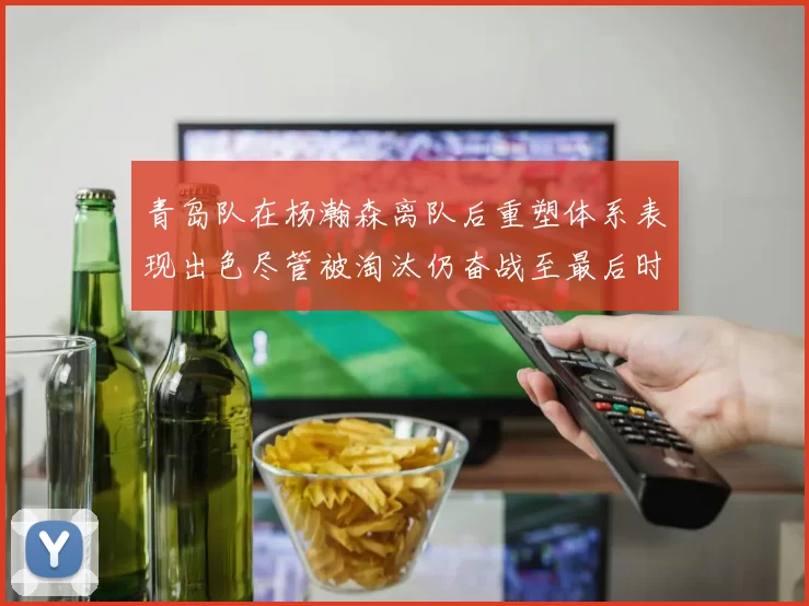 青岛队在杨瀚森离队后重塑体系表现出色尽管被淘汰仍奋战至最后时刻