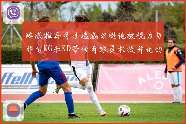路威推荐奇才选威尔逊他被视为与邓肯KG和KD等传奇球员相提并论的未来之星