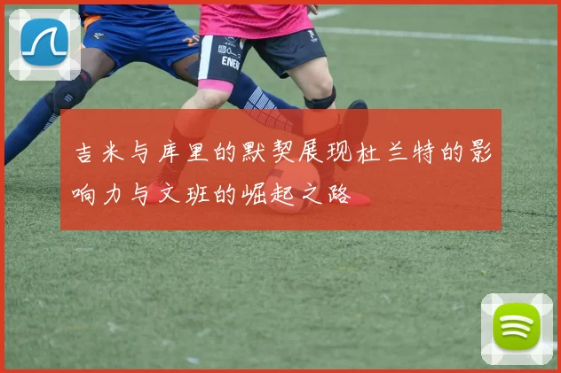 吉米与库里的默契展现杜兰特的影响力与文班的崛起之路