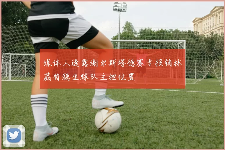 媒体人透露谢尔斯塔德赛季报销林葳将稳坐球队主控位置