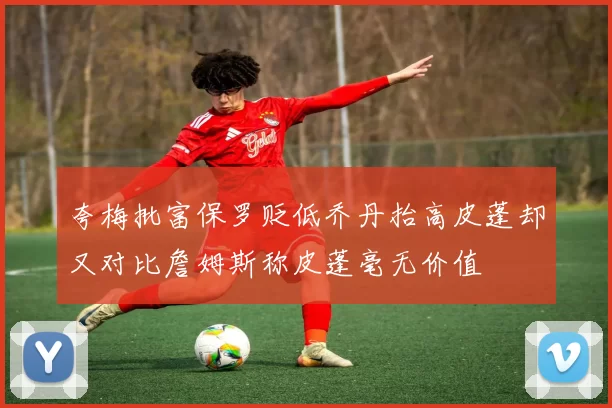 夸梅批富保罗贬低乔丹抬高皮蓬却又对比詹姆斯称皮蓬毫无价值
