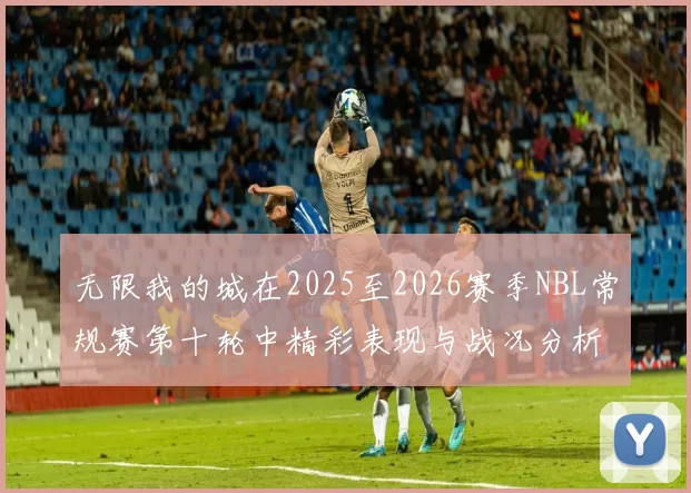 无限我的城在2025至2026赛季NBL常规赛第十轮中精彩表现与战况分析