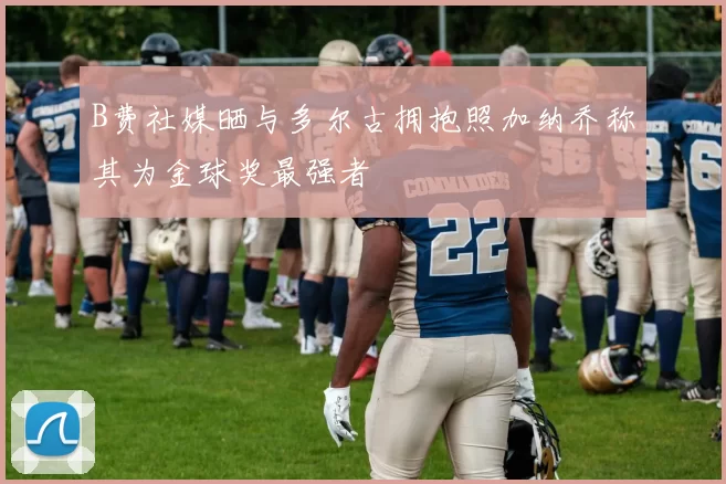 B费社媒晒与多尔古拥抱照加纳乔称其为金球奖最强者